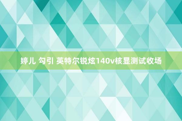 婷儿 勾引 英特尔锐炫140v核显测试收场