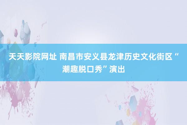 天天影院网址 南昌市安义县龙津历史文化街区“潮趣脱口秀”演出