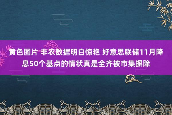 黄色图片 非农数据明白惊艳 好意思联储11月降息50个基点的情状真是全齐被市集摒除