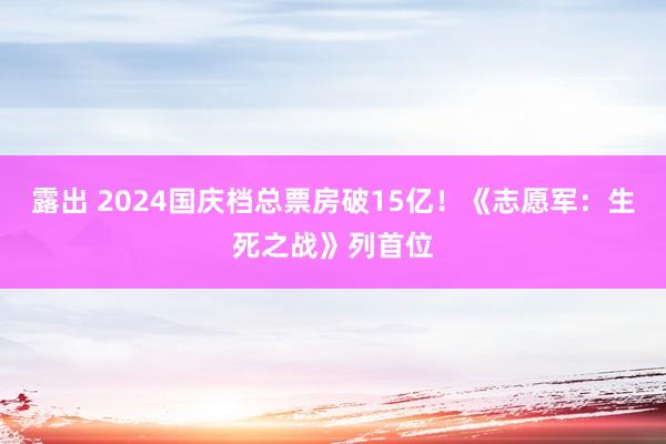 露出 2024国庆档总票房破15亿！《志愿军：生死之战》列首位