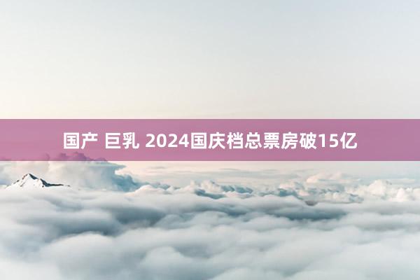 国产 巨乳 2024国庆档总票房破15亿