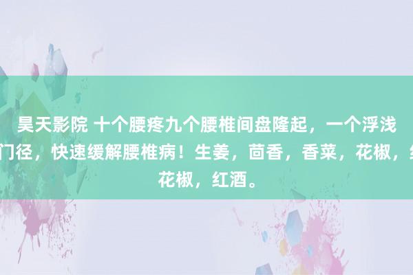 昊天影院 十个腰疼九个腰椎间盘隆起，一个浮浅的土门径，快速缓解腰椎病！生姜，茴香，香菜，花椒，红酒。