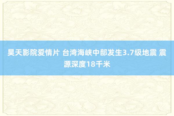 昊天影院爱情片 台湾海峡中部发生3.7级地震 震源深度18千米