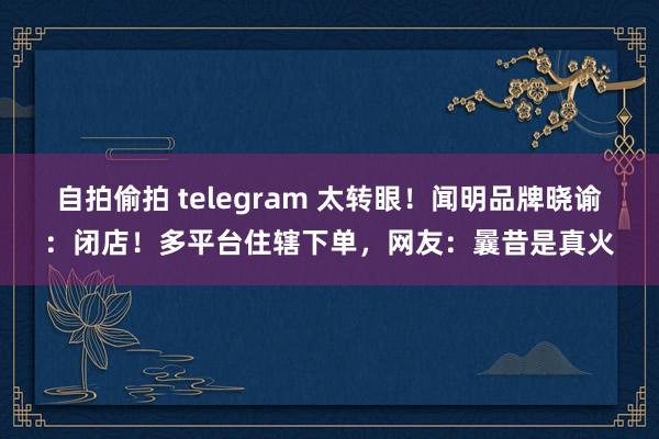 自拍偷拍 telegram 太转眼！闻明品牌晓谕：闭店！多平台住辖下单，网友：曩昔是真火