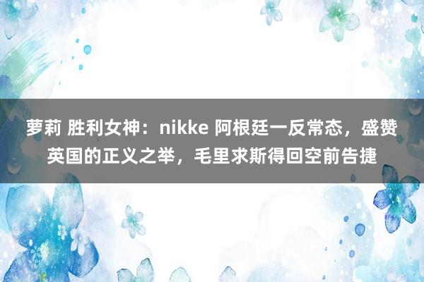 萝莉 胜利女神：nikke 阿根廷一反常态，盛赞英国的正义之举，毛里求斯得回空前告捷