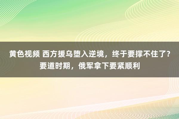 黄色视频 西方援乌堕入逆境，终于要撑不住了？要道时期，俄军拿下要紧顺利