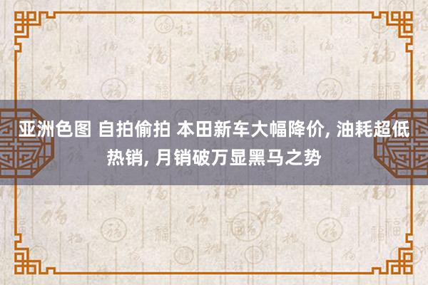 亚洲色图 自拍偷拍 本田新车大幅降价, 油耗超低热销, 月销破万显黑马之势