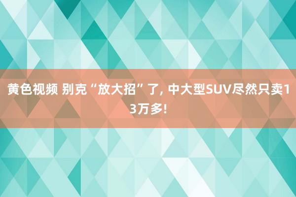 黄色视频 别克“放大招”了, 中大型SUV尽然只卖13万多!