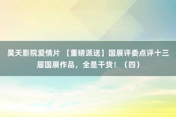 昊天影院爱情片 【重磅派送】国展评委点评十三届国展作品，全是干货！（四）