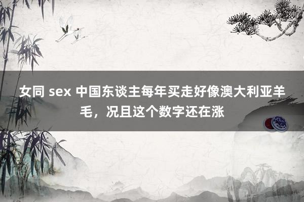 女同 sex 中国东谈主每年买走好像澳大利亚羊毛，况且这个数字还在涨