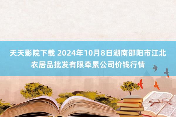 天天影院下载 2024年10月8日湖南邵阳市江北农居品批发有限牵累公司价钱行情