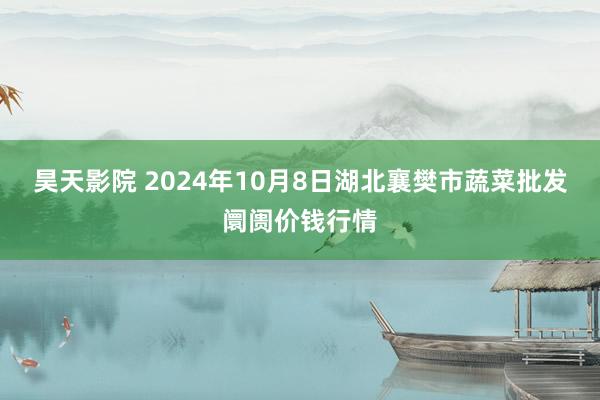 昊天影院 2024年10月8日湖北襄樊市蔬菜批发阛阓价钱行情