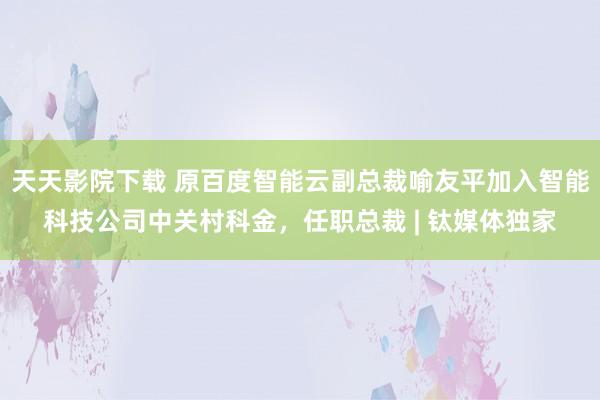 天天影院下载 原百度智能云副总裁喻友平加入智能科技公司中关村科金，任职总裁 | 钛媒体独家