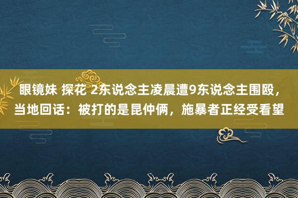 眼镜妹 探花 2东说念主凌晨遭9东说念主围殴，当地回话：被打的是昆仲俩，施暴者正经受看望