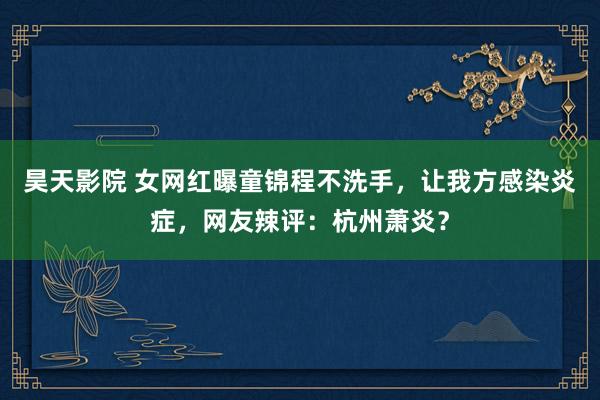 昊天影院 女网红曝童锦程不洗手，让我方感染炎症，网友辣评：杭州萧炎？