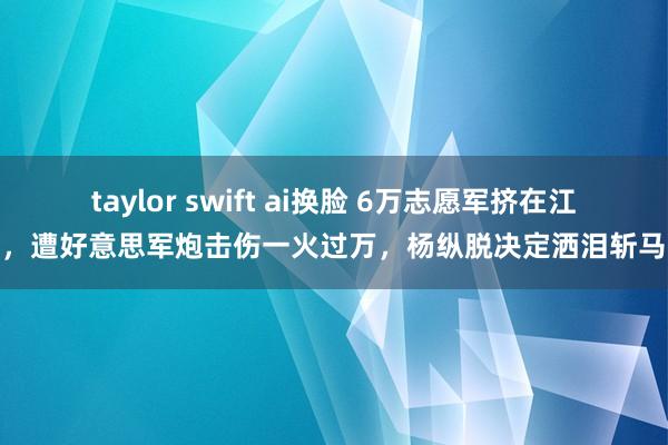 taylor swift ai换脸 6万志愿军挤在江边，遭好意思军炮击伤一火过万，杨纵脱决定洒泪斩马