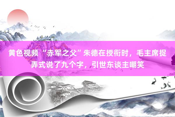 黄色视频 “赤军之父”朱德在授衔时，毛主席捉弄式说了九个字，引世东谈主嘲笑