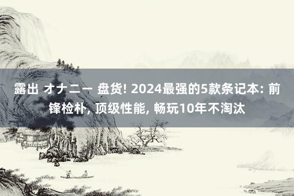 露出 オナニー 盘货! 2024最强的5款条记本: 前锋检朴, 顶级性能, 畅玩10年不淘汰