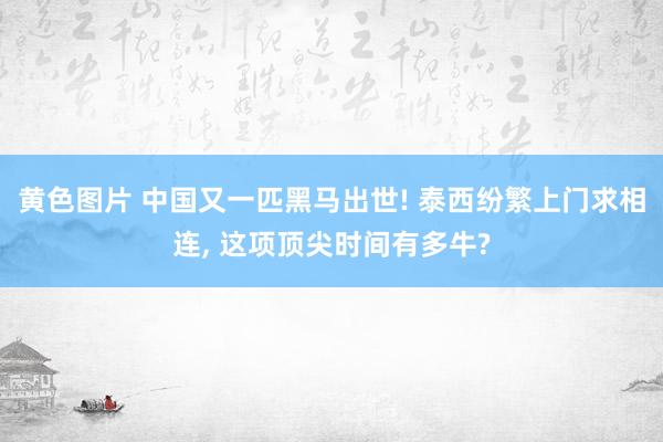 黄色图片 中国又一匹黑马出世! 泰西纷繁上门求相连， 这项顶尖时间有多牛?