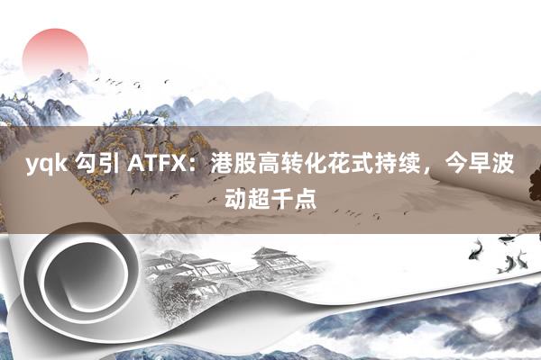 yqk 勾引 ATFX：港股高转化花式持续，今早波动超千点