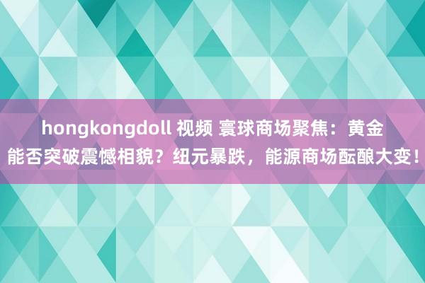 hongkongdoll 视频 寰球商场聚焦：黄金能否突破震憾相貌？纽元暴跌，能源商场酝酿大变！