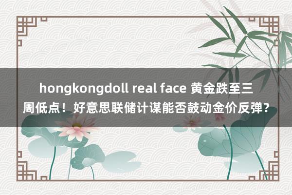 hongkongdoll real face 黄金跌至三周低点！好意思联储计谋能否鼓动金价反弹？