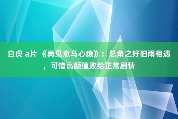 白虎 a片 《再见意马心猿》：总角之好旧雨相遇，可惜高颜值败给正常剧情