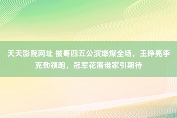 天天影院网址 披哥四五公演燃爆全场，王铮亮李克勤领跑，冠军花落谁家引期待