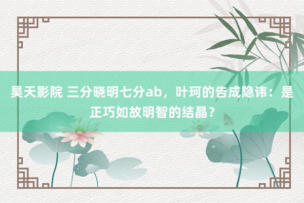 昊天影院 三分晓明七分ab，叶珂的告成隐讳：是正巧如故明智的结晶？