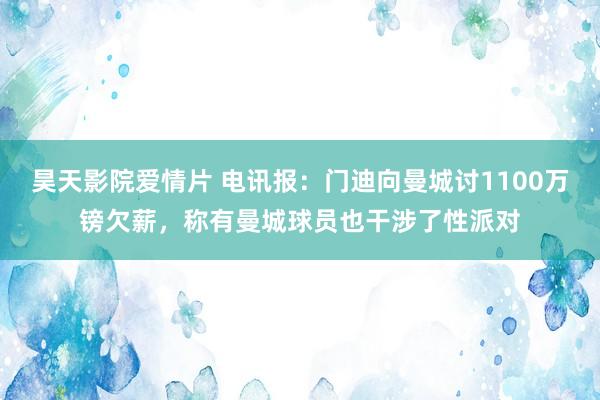 昊天影院爱情片 电讯报：门迪向曼城讨1100万镑欠薪，称有曼城球员也干涉了性派对