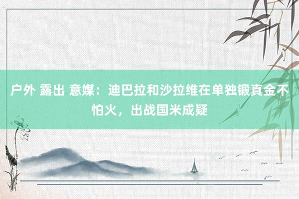 户外 露出 意媒：迪巴拉和沙拉维在单独锻真金不怕火，出战国米成疑