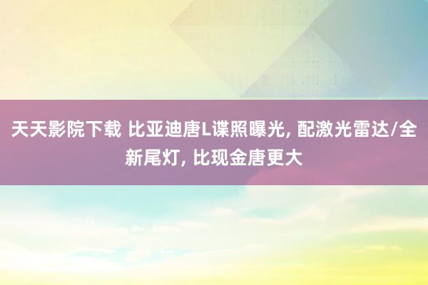 天天影院下载 比亚迪唐L谍照曝光, 配激光雷达/全新尾灯, 比现金唐更大