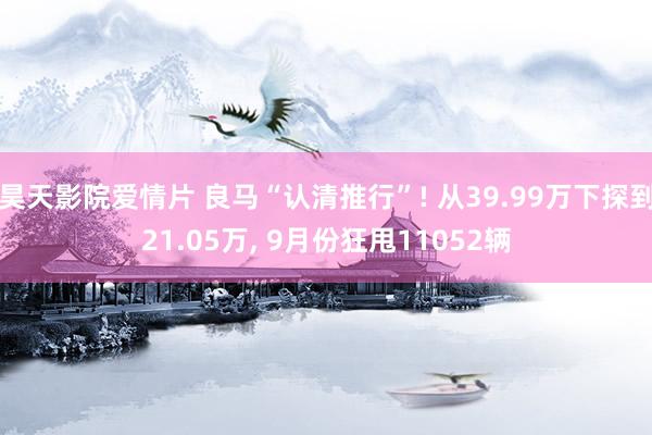 昊天影院爱情片 良马“认清推行”! 从39.99万下探到21.05万, 9月份狂甩11052辆