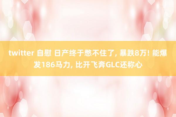 twitter 自慰 日产终于憋不住了, 暴跌8万! 能爆发186马力, 比开飞奔GLC还称心