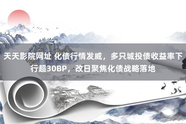 天天影院网址 化债行情发威，多只城投债收益率下行超30BP，改日聚焦化债战略落地