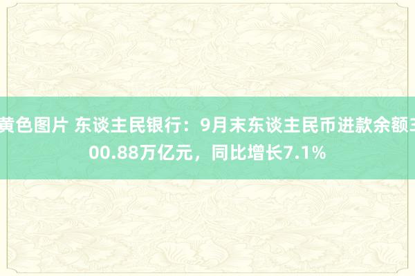 黄色图片 东谈主民银行：9月末东谈主民币进款余额300.88万亿元，同比增长7.1%