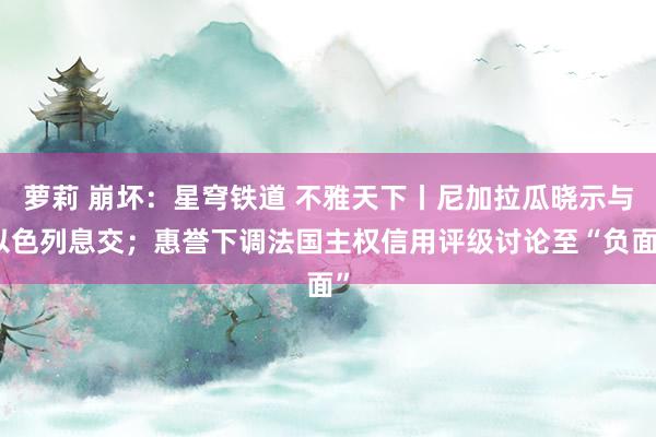 萝莉 崩坏：星穹铁道 不雅天下丨尼加拉瓜晓示与以色列息交；惠誉下调法国主权信用评级讨论至“负面”