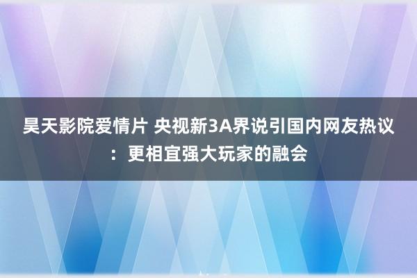 昊天影院爱情片 央视新3A界说引国内网友热议：更相宜强大玩家的融会