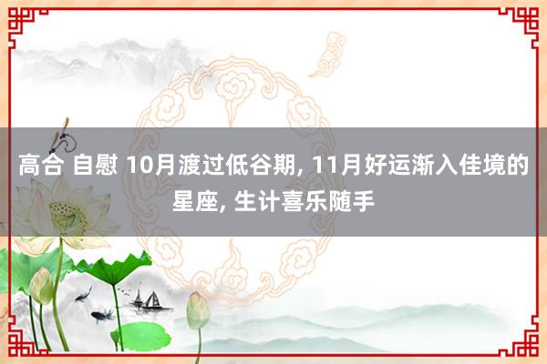 高合 自慰 10月渡过低谷期, 11月好运渐入佳境的星座, 生计喜乐随手