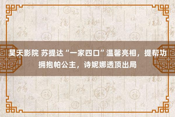 昊天影院 苏提达“一家四口”温馨亮相，提帮功拥抱帕公主，诗妮娜透顶出局