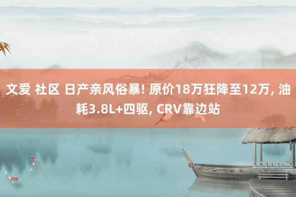 文爱 社区 日产亲风俗暴! 原价18万狂降至12万, 油耗3.8L+四驱, CRV靠边站