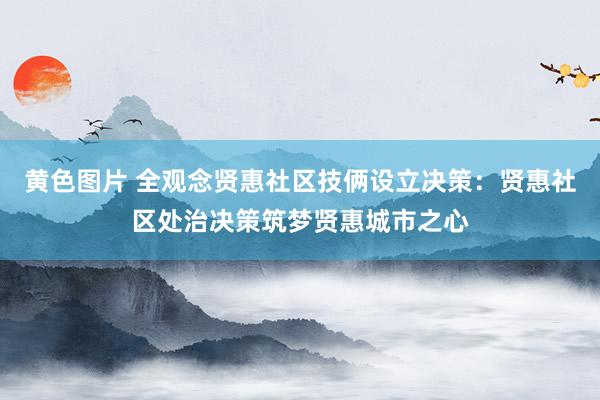 黄色图片 全观念贤惠社区技俩设立决策：贤惠社区处治决策筑梦贤惠城市之心