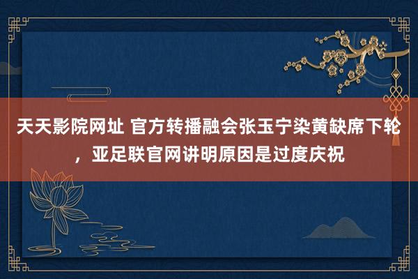 天天影院网址 官方转播融会张玉宁染黄缺席下轮，亚足联官网讲明原因是过度庆祝