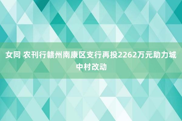 女同 农刊行赣州南康区支行再投2262万元助力城中村改动