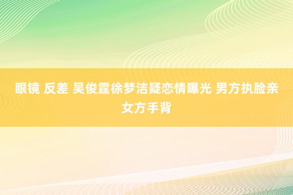 眼镜 反差 吴俊霆徐梦洁疑恋情曝光 男方执脸亲女方手背