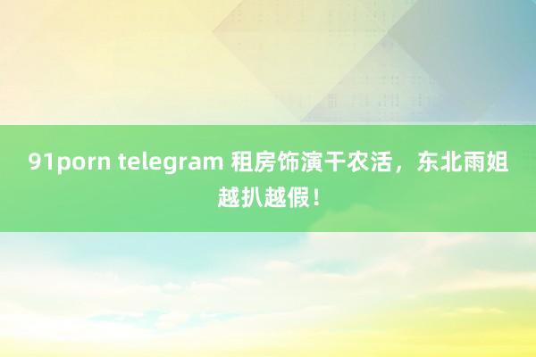 91porn telegram 租房饰演干农活，东北雨姐越扒越假！