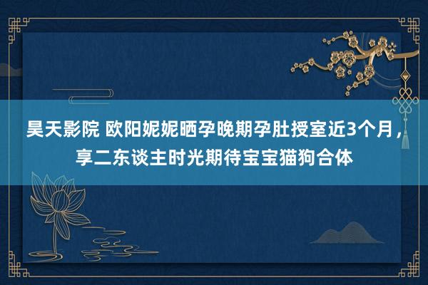 昊天影院 欧阳妮妮晒孕晚期孕肚授室近3个月，享二东谈主时光期待宝宝猫狗合体