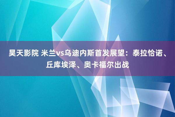 昊天影院 米兰vs乌迪内斯首发展望：泰拉恰诺、丘库埃泽、奥卡福尔出战