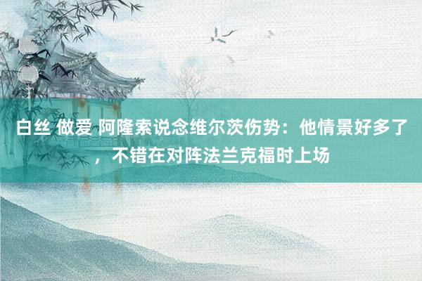 白丝 做爱 阿隆索说念维尔茨伤势：他情景好多了，不错在对阵法兰克福时上场