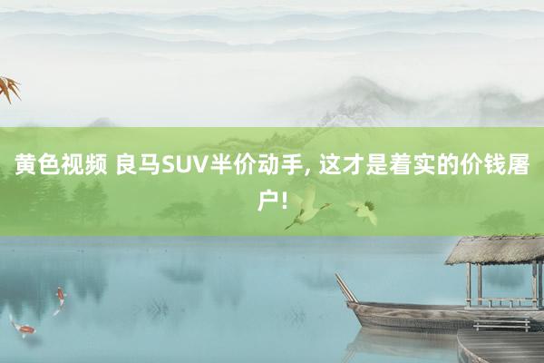 黄色视频 良马SUV半价动手, 这才是着实的价钱屠户!